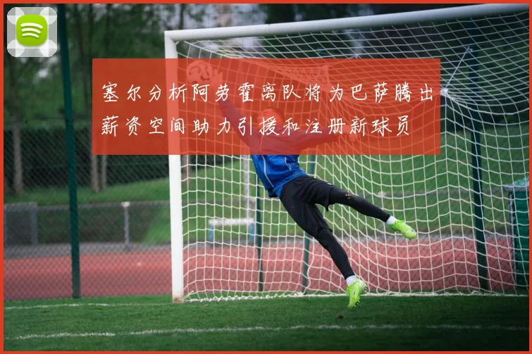 塞尔分析阿劳霍离队将为巴萨腾出薪资空间助力引援和注册新球员