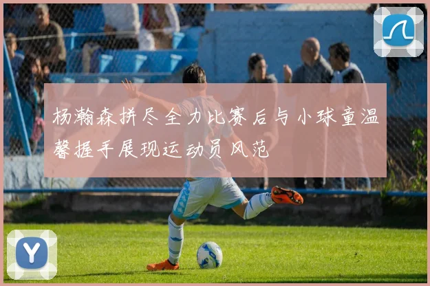 杨瀚森拼尽全力比赛后与小球童温馨握手展现运动员风范