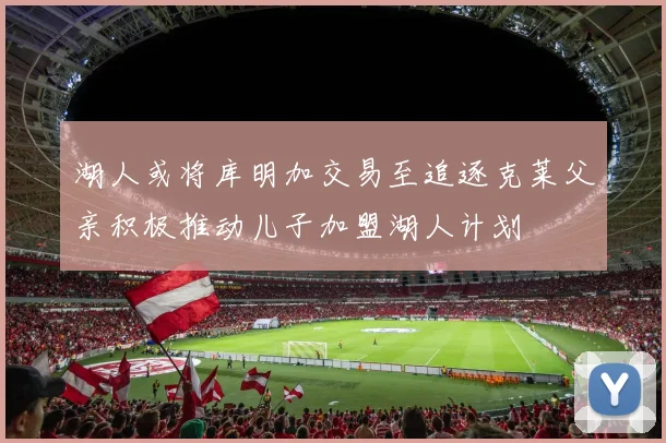 湖人或将库明加交易至追逐克莱父亲积极推动儿子加盟湖人计划