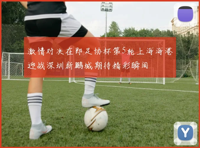 激情对决在即足协杯第5轮上海海港迎战深圳新鹏城期待精彩瞬间